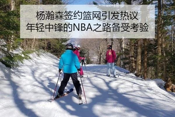 杨瀚森签约篮网引发热议 年轻中锋的NBA之路备受考验